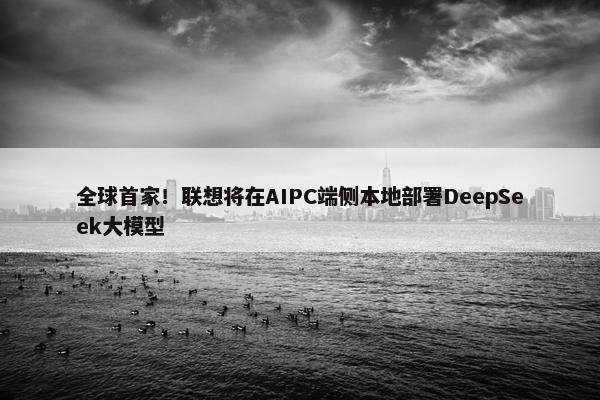 全球首家！联想将在AIPC端侧本地部署DeepSeek大模型