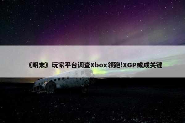 《明末》玩家平台调查Xbox领跑!XGP或成关键