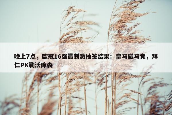 晚上7点，欧冠16强最刺激抽签结果：皇马碰马竞，拜仁PK勒沃库森