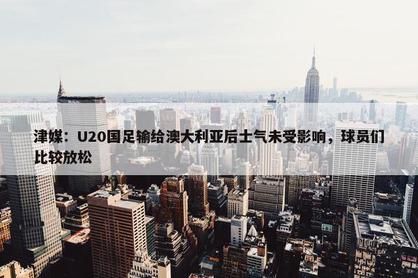 津媒：U20国足输给澳大利亚后士气未受影响，球员们比较放松