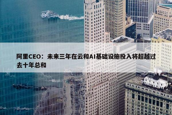 阿里CEO：未来三年在云和AI基础设施投入将超越过去十年总和