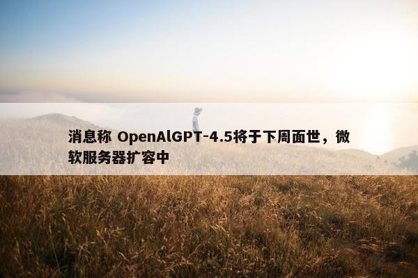 消息称 OpenAlGPT-4.5将于下周面世，微软服务器扩容中