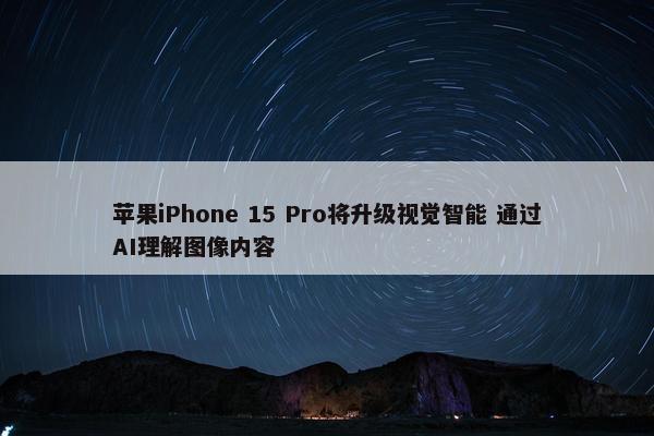 苹果iPhone 15 Pro将升级视觉智能 通过AI理解图像内容