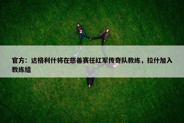 官方：达格利什将在慈善赛任红军传奇队教练，拉什加入教练组