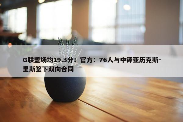 G联盟场均19.3分！官方：76人与中锋亚历克斯-里斯签下双向合同