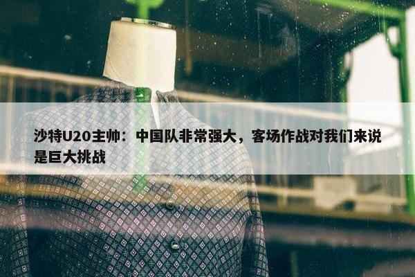 沙特U20主帅：中国队非常强大，客场作战对我们来说是巨大挑战