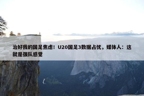 治好我的国足焦虑！U20国足3数据占优，媒体人：这就是强队感觉