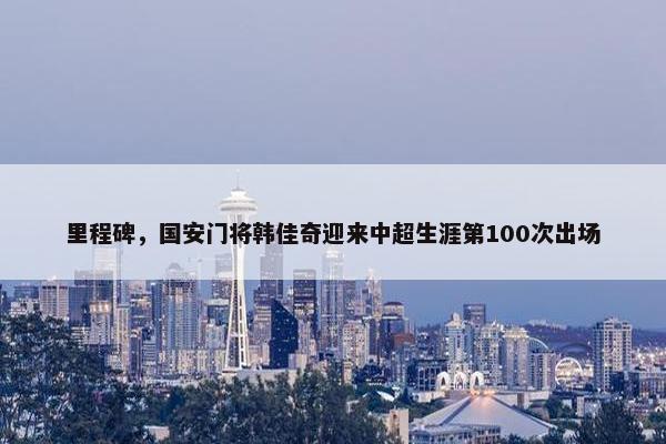 里程碑，国安门将韩佳奇迎来中超生涯第100次出场