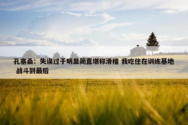 孔塞桑：失误过于明显简直堪称滑稽 我吃住在训练基地 战斗到最后