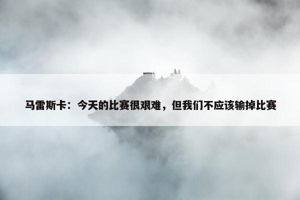 马雷斯卡：今天的比赛很艰难，但我们不应该输掉比赛