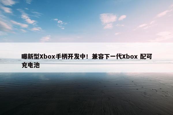 曝新型Xbox手柄开发中！兼容下一代Xbox 配可充电池