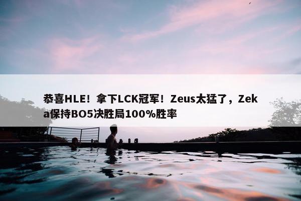 恭喜HLE！拿下LCK冠军！Zeus太猛了，Zeka保持BO5决胜局100%胜率