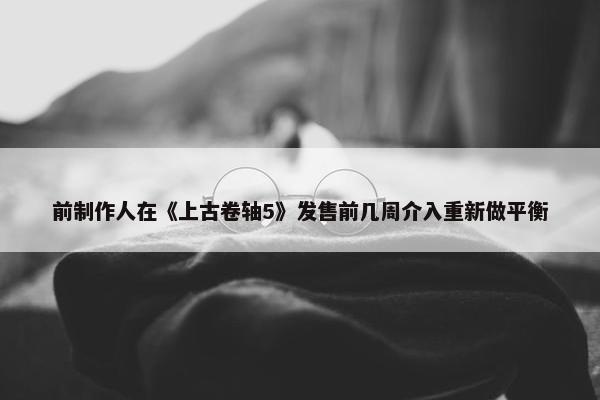 前制作人在《上古卷轴5》发售前几周介入重新做平衡