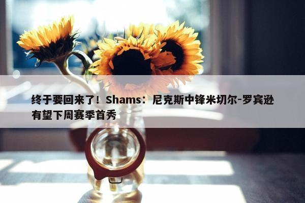 终于要回来了！Shams：尼克斯中锋米切尔-罗宾逊有望下周赛季首秀