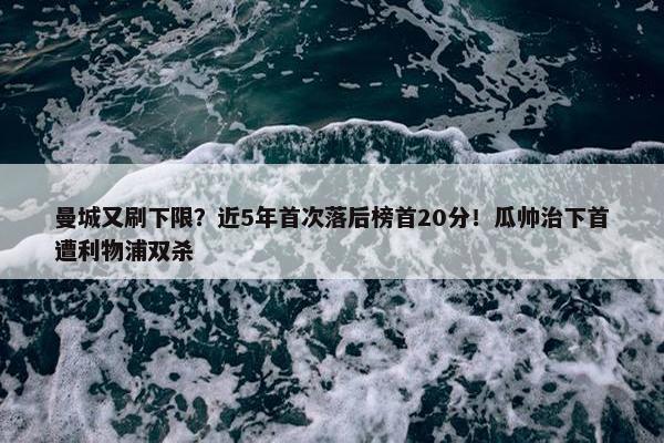 曼城又刷下限？近5年首次落后榜首20分！瓜帅治下首遭利物浦双杀