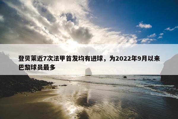 登贝莱近7次法甲首发均有进球，为2022年9月以来巴黎球员最多