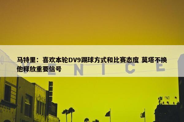 马特里：喜欢本轮DV9踢球方式和比赛态度 莫塔不换他释放重要信号