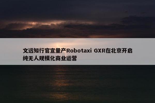 文远知行官宣量产Robotaxi GXR在北京开启纯无人规模化商业运营