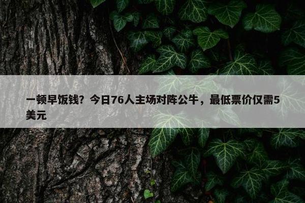 一顿早饭钱？今日76人主场对阵公牛，最低票价仅需5美元