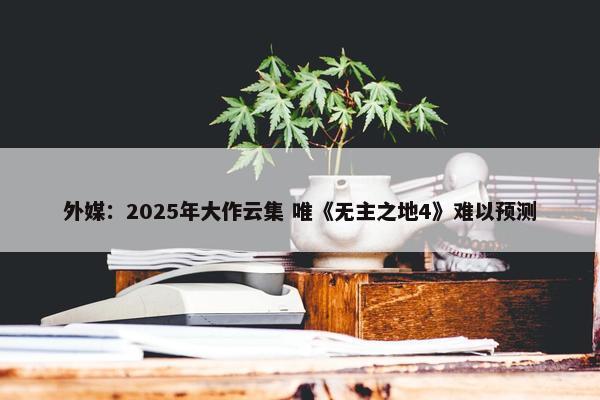 外媒：2025年大作云集 唯《无主之地4》难以预测