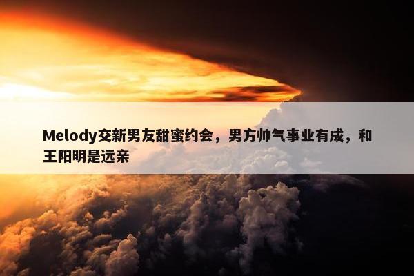 Melody交新男友甜蜜约会，男方帅气事业有成，和王阳明是远亲