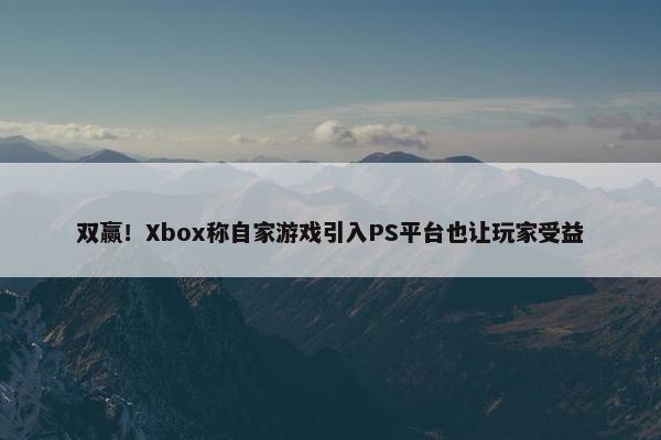 双赢！Xbox称自家游戏引入PS平台也让玩家受益