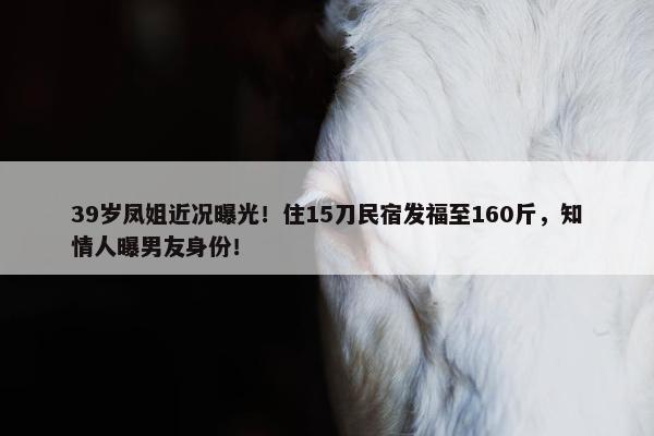 39岁凤姐近况曝光！住15刀民宿发福至160斤，知情人曝男友身份！