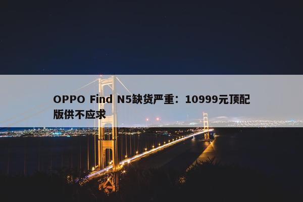 OPPO Find N5缺货严重：10999元顶配版供不应求