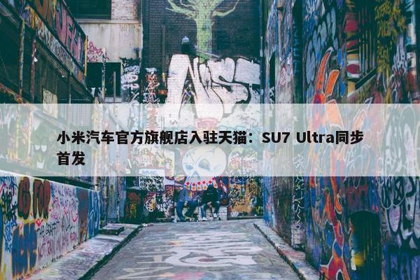 小米汽车官方旗舰店入驻天猫：SU7 Ultra同步首发