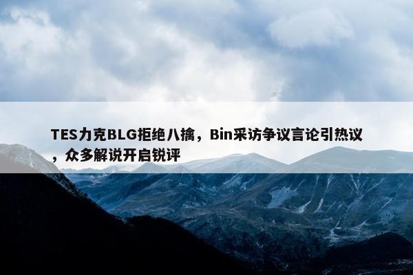 TES力克BLG拒绝八擒，Bin采访争议言论引热议，众多解说开启锐评