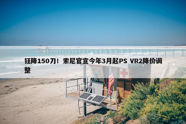 狂降150刀！索尼官宣今年3月起PS VR2降价调整