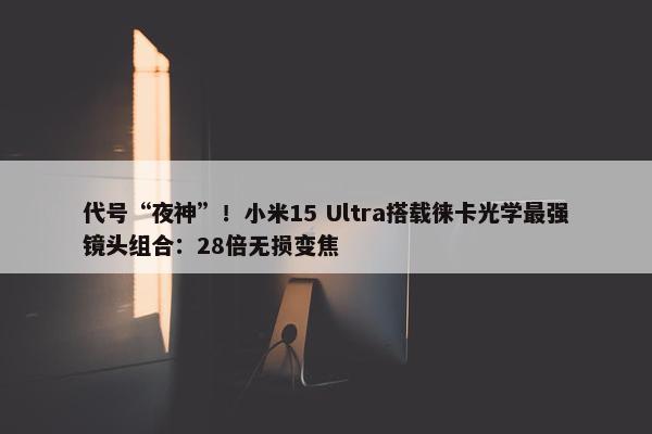 代号“夜神”！小米15 Ultra搭载徕卡光学最强镜头组合：28倍无损变焦