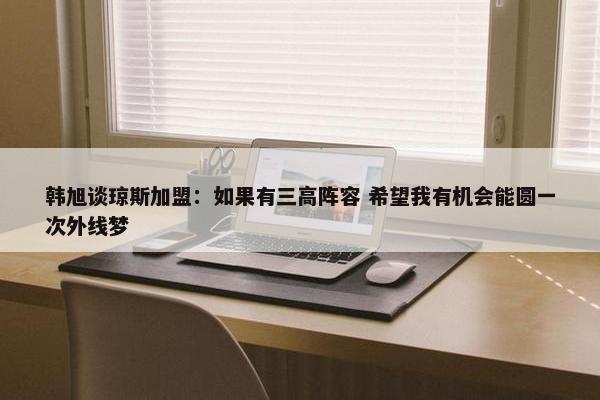 韩旭谈琼斯加盟：如果有三高阵容 希望我有机会能圆一次外线梦