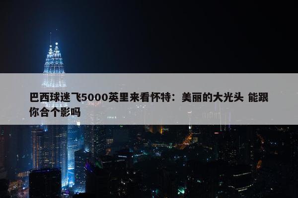 巴西球迷飞5000英里来看怀特：美丽的大光头 能跟你合个影吗