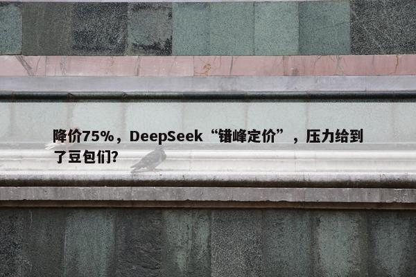 降价75%，DeepSeek“错峰定价”，压力给到了豆包们？