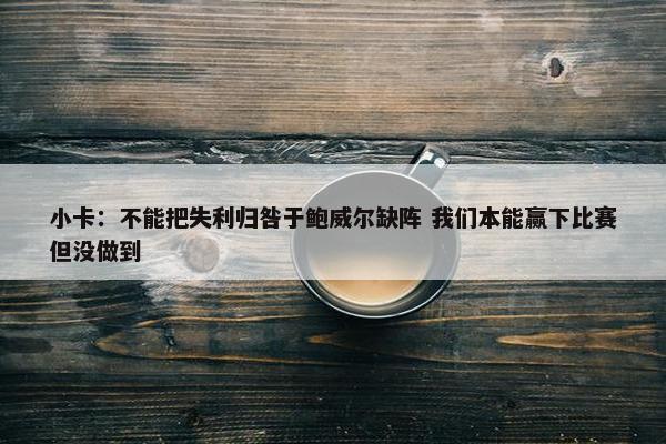 小卡：不能把失利归咎于鲍威尔缺阵 我们本能赢下比赛但没做到