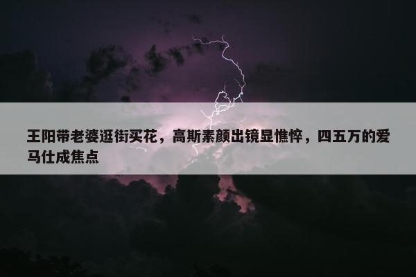 王阳带老婆逛街买花，高斯素颜出镜显憔悴，四五万的爱马仕成焦点