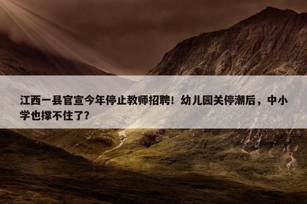 江西一县官宣今年停止教师招聘！幼儿园关停潮后，中小学也撑不住了？