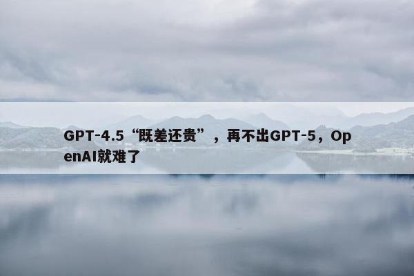 GPT-4.5“既差还贵”，再不出GPT-5，OpenAI就难了