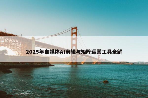 2025年自媒体AI剪辑与矩阵运营工具全解