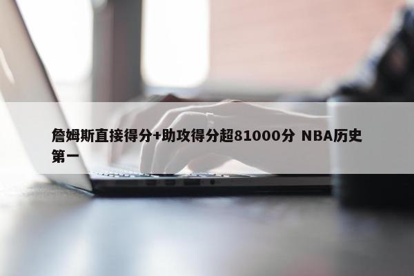 詹姆斯直接得分+助攻得分超81000分 NBA历史第一