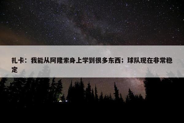 扎卡：我能从阿隆索身上学到很多东西；球队现在非常稳定