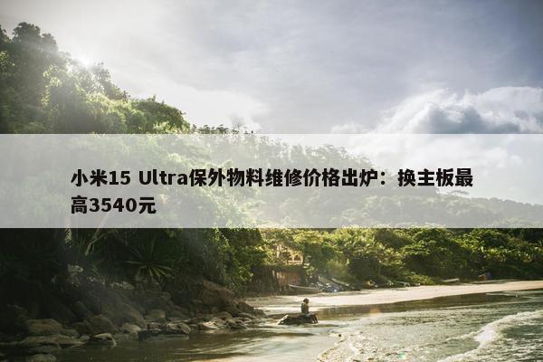 小米15 Ultra保外物料维修价格出炉：换主板最高3540元