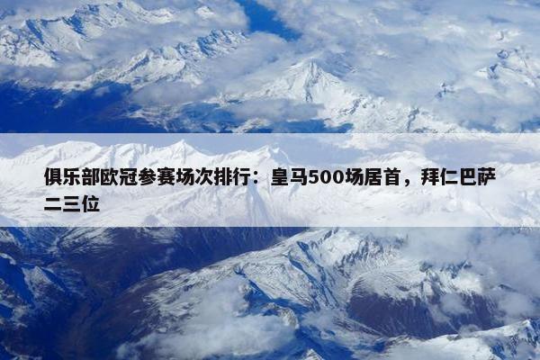 俱乐部欧冠参赛场次排行：皇马500场居首，拜仁巴萨二三位