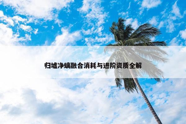 归墟净螭融合消耗与进阶资质全解