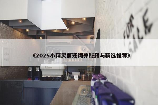 《2025小精灵萌宠饲养秘籍与精选推荐》