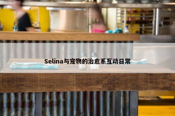 Selina与宠物的治愈系互动日常