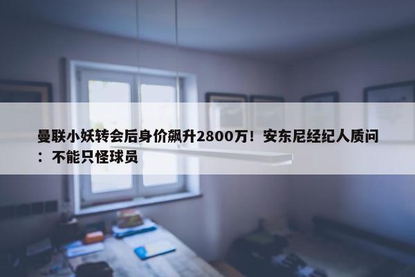 曼联小妖转会后身价飙升2800万！安东尼经纪人质问：不能只怪球员