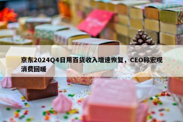 京东2024Q4日用百货收入增速恢复，CEO称宏观消费回暖