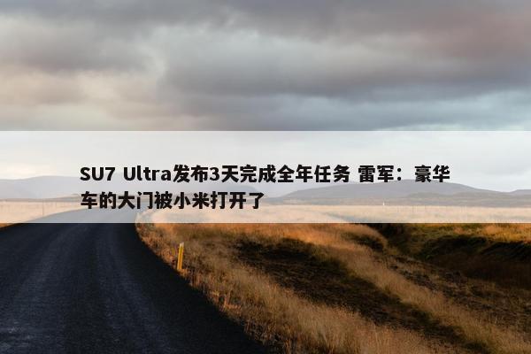 SU7 Ultra发布3天完成全年任务 雷军：豪华车的大门被小米打开了